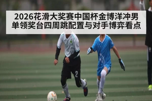 2026花滑大奖赛中国杯金博洋冲男单领奖台四周跳配置与对手博弈看点